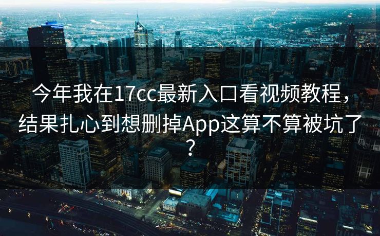 今年我在17cc最新入口看视频教程,结果扎心到想删掉App这算不算被坑了? 今年我在17cc最新入口看视频教程,结果扎心到想删掉App这算不算被坑了?