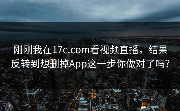 刚刚我在17c.com看视频直播,结果反转到想删掉App这一步你做对了吗? 刚刚我在17c.com看视频直播,结果反转到想删掉App这一步你做对了吗?